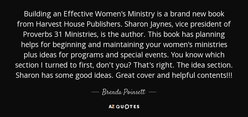 Building an Effective Women's Ministry is a brand new book from Harvest House Publishers. Sharon Jaynes, vice president of Proverbs 31 Ministries, is the author. This book has planning helps for beginning and maintaining your women's ministries plus ideas for programs and special events. You know which section I turned to first, don't you? That's right. The idea section. Sharon has some good ideas. Great cover and helpful contents!!! - Brenda Poinsett