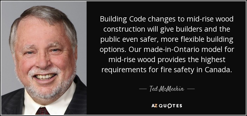 Building Code changes to mid-rise wood construction will give builders and the public even safer, more flexible building options. Our made-in-Ontario model for mid-rise wood provides the highest requirements for fire safety in Canada. - Ted McMeekin