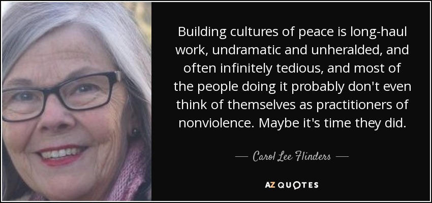 Building cultures of peace is long-haul work, undramatic and unheralded, and often infinitely tedious, and most of the people doing it probably don't even think of themselves as practitioners of nonviolence. Maybe it's time they did. - Carol Lee Flinders