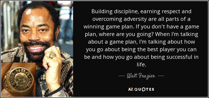 Building discipline, earning respect and overcoming adversity are all parts of a winning game plan. If you don't have a game plan, where are you going? When I'm talking about a game plan, I'm talking about how you go about being the best player you can be and how you go about being successful in life. - Walt Frazier