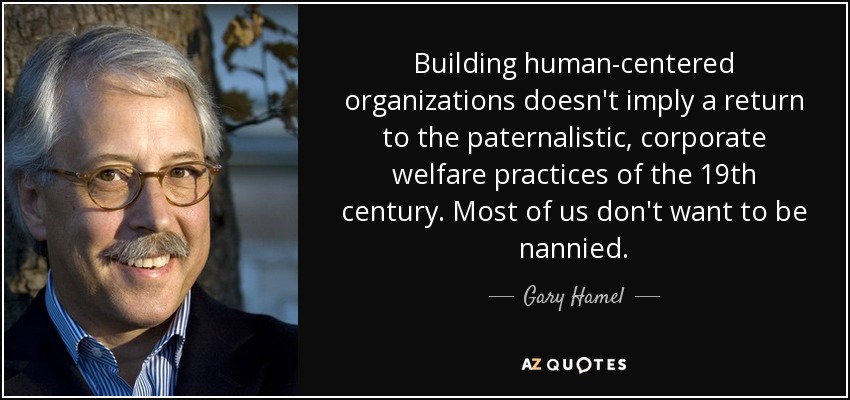 Building human-centered organizations doesn't imply a return to the paternalistic, corporate welfare practices of the 19th century. Most of us don't want to be nannied. - Gary Hamel
