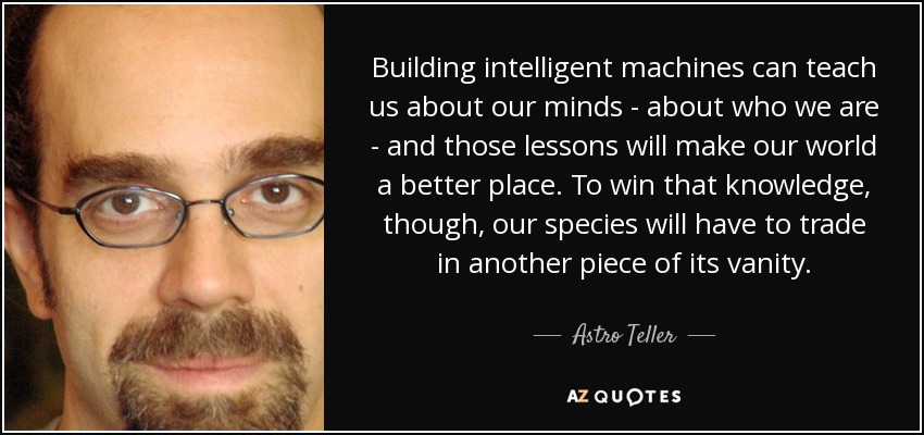 Building intelligent machines can teach us about our minds - about who we are - and those lessons will make our world a better place. To win that knowledge, though, our species will have to trade in another piece of its vanity. - Astro Teller