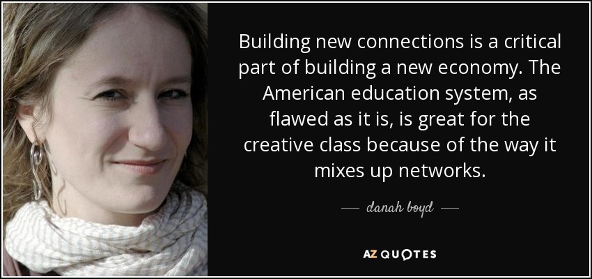 Building new connections is a critical part of building a new economy. The American education system, as flawed as it is, is great for the creative class because of the way it mixes up networks. - danah boyd