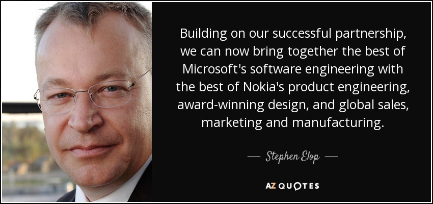 Building on our successful partnership, we can now bring together the best of Microsoft's software engineering with the best of Nokia's product engineering, award-winning design, and global sales, marketing and manufacturing. - Stephen Elop