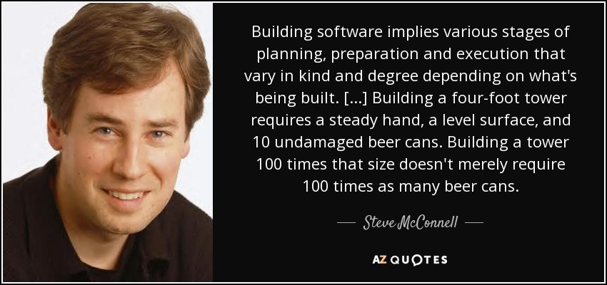 Building software implies various stages of planning, preparation and execution that vary in kind and degree depending on what's being built. [...] Building a four-foot tower requires a steady hand, a level surface, and 10 undamaged beer cans. Building a tower 100 times that size doesn't merely require 100 times as many beer cans. - Steve McConnell