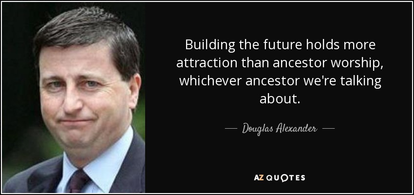 Building the future holds more attraction than ancestor worship, whichever ancestor we're talking about. - Douglas Alexander