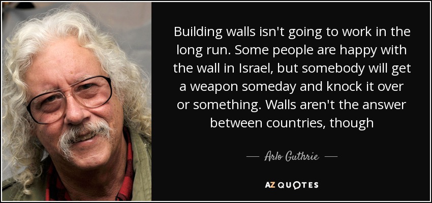 Building walls isn't going to work in the long run. Some people are happy with the wall in Israel, but somebody will get a weapon someday and knock it over or something. Walls aren't the answer between countries, though - Arlo Guthrie