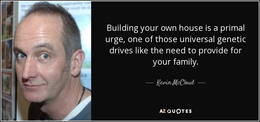 Building your own house is a primal urge, one of those universal genetic drives like the need to provide for your family. - Kevin McCloud