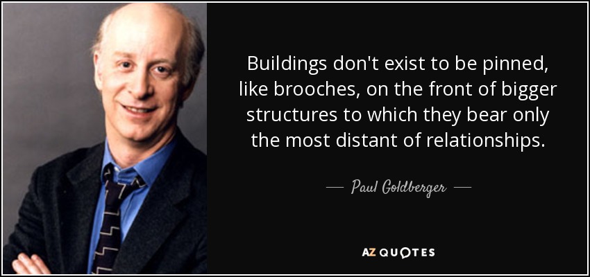 Buildings don't exist to be pinned, like brooches, on the front of bigger structures to which they bear only the most distant of relationships. - Paul Goldberger