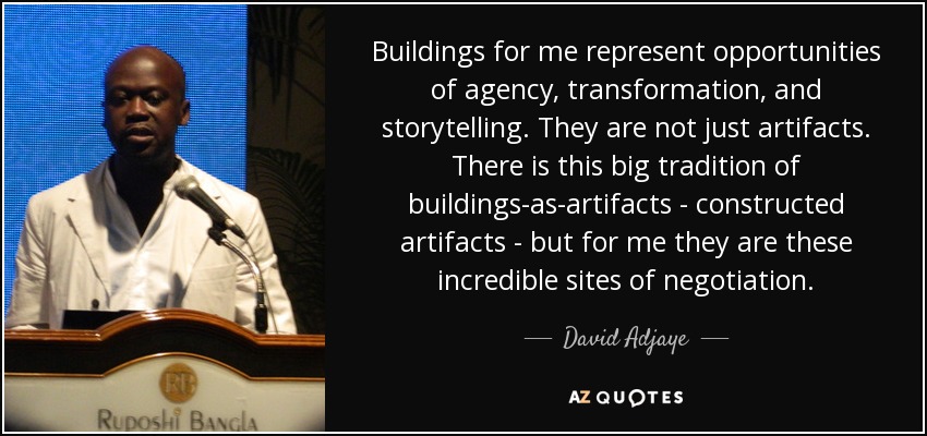 Buildings for me represent opportunities of agency, transformation, and storytelling. They are not just artifacts. There is this big tradition of buildings-as-artifacts - constructed artifacts - but for me they are these incredible sites of negotiation. - David Adjaye