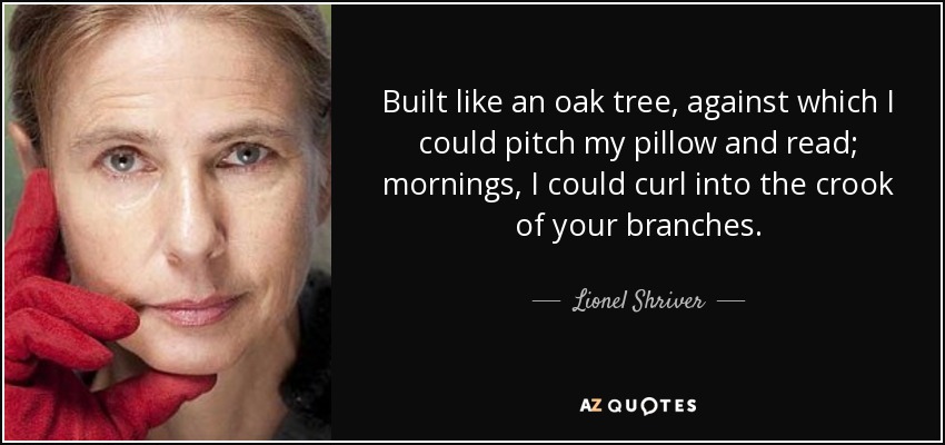 Built like an oak tree, against which I could pitch my pillow and read; mornings, I could curl into the crook of your branches. - Lionel Shriver