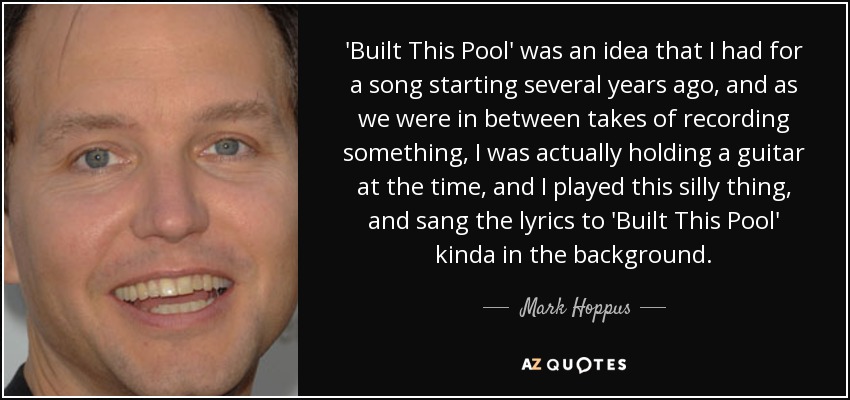 'Built This Pool' was an idea that I had for a song starting several years ago, and as we were in between takes of recording something, I was actually holding a guitar at the time, and I played this silly thing, and sang the lyrics to 'Built This Pool' kinda in the background. - Mark Hoppus