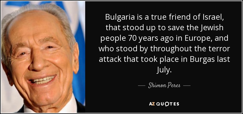 Bulgaria is a true friend of Israel, that stood up to save the Jewish people 70 years ago in Europe, and who stood by throughout the terror attack that took place in Burgas last July. - Shimon Peres