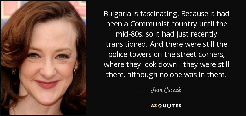 Bulgaria is fascinating. Because it had been a Communist country until the mid-80s, so it had just recently transitioned. And there were still the police towers on the street corners, where they look down - they were still there, although no one was in them. - Joan Cusack