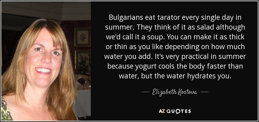 Bulgarians eat tarator every single day in summer. They think of it as salad although we'd call it a soup. You can make it as thick or thin as you like depending on how much water you add. It's very practical in summer because yogurt cools the body faster than water, but the water hydrates you. - Elizabeth Kostova