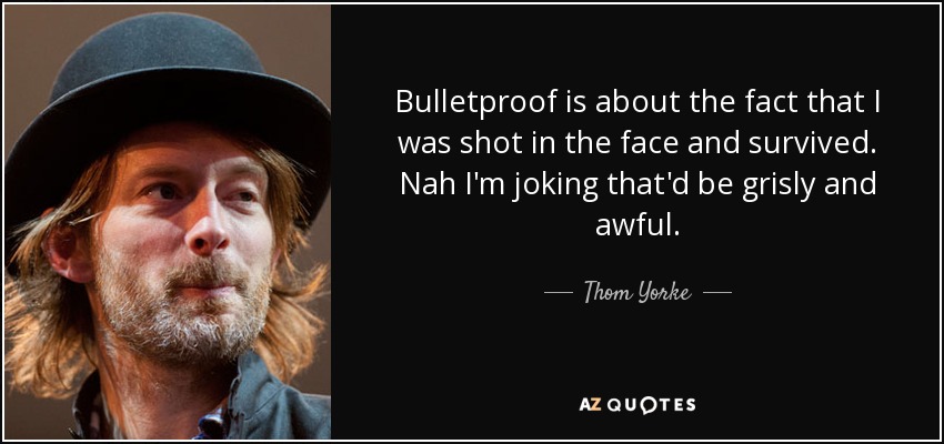 Bulletproof is about the fact that I was shot in the face and survived. Nah I'm joking that'd be grisly and awful. - Thom Yorke