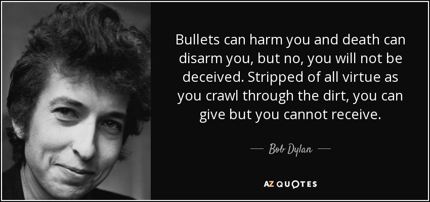 Bullets can harm you and death can disarm you, but no, you will not be deceived. Stripped of all virtue as you crawl through the dirt, you can give but you cannot receive. - Bob Dylan