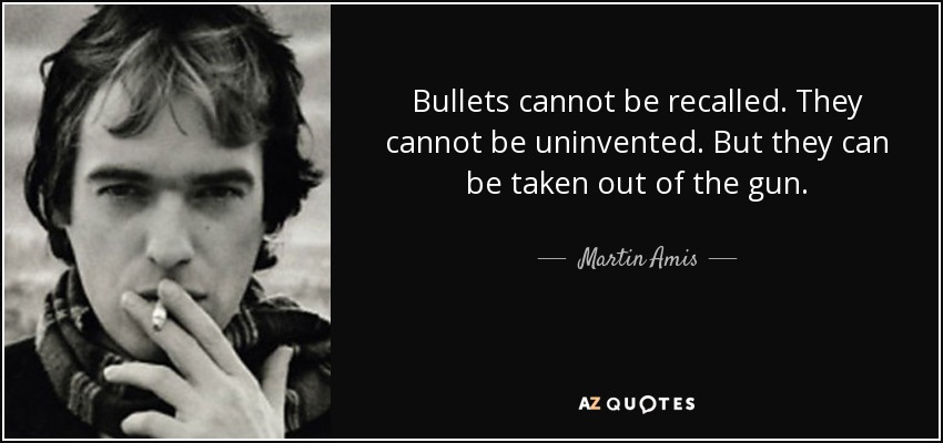Bullets cannot be recalled. They cannot be uninvented. But they can be taken out of the gun. - Martin Amis