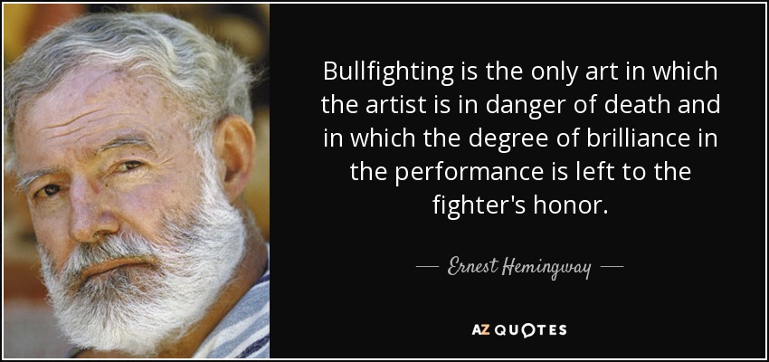 Bullfighting is the only art in which the artist is in danger of death and in which the degree of brilliance in the performance is left to the fighter's honor. - Ernest Hemingway
