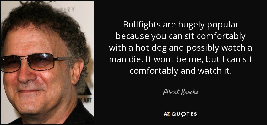 Bullfights are hugely popular because you can sit comfortably with a hot dog and possibly watch a man die. It wont be me, but I can sit comfortably and watch it. - Albert Brooks