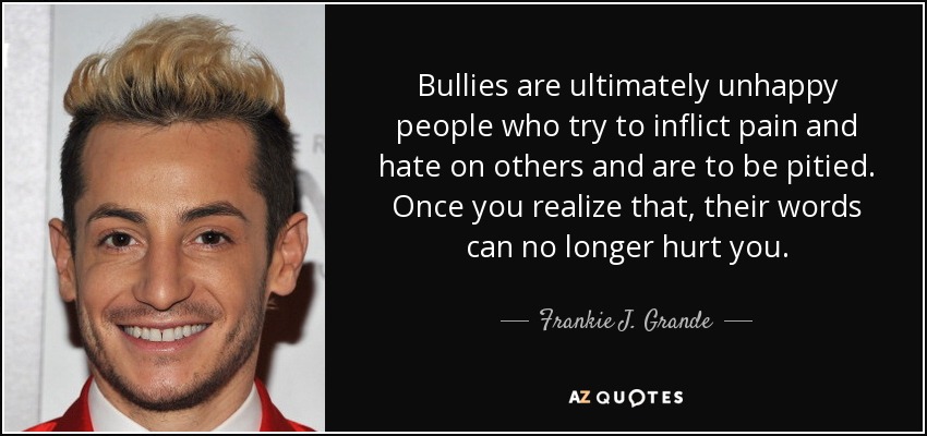 Bullies are ultimately unhappy people who try to inflict pain and hate on others and are to be pitied. Once you realize that, their words can no longer hurt you. - Frankie J. Grande