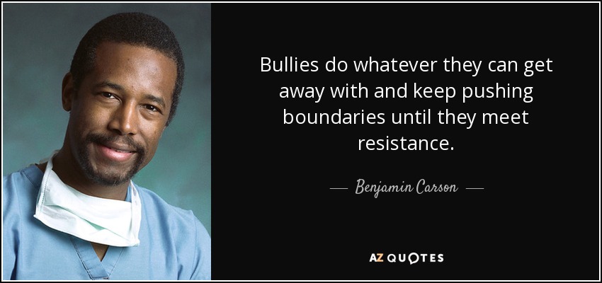 Bullies do whatever they can get away with and keep pushing boundaries until they meet resistance. - Benjamin Carson
