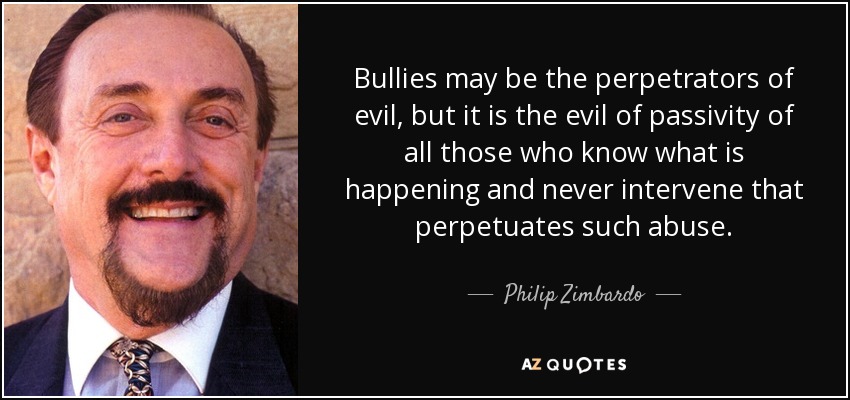 Bullies may be the perpetrators of evil, but it is the evil of passivity of all those who know what is happening and never intervene that perpetuates such abuse. - Philip Zimbardo