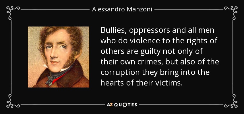 Bullies, oppressors and all men who do violence to the rights of others are guilty not only of their own crimes, but also of the corruption they bring into the hearts of their victims. - Alessandro Manzoni