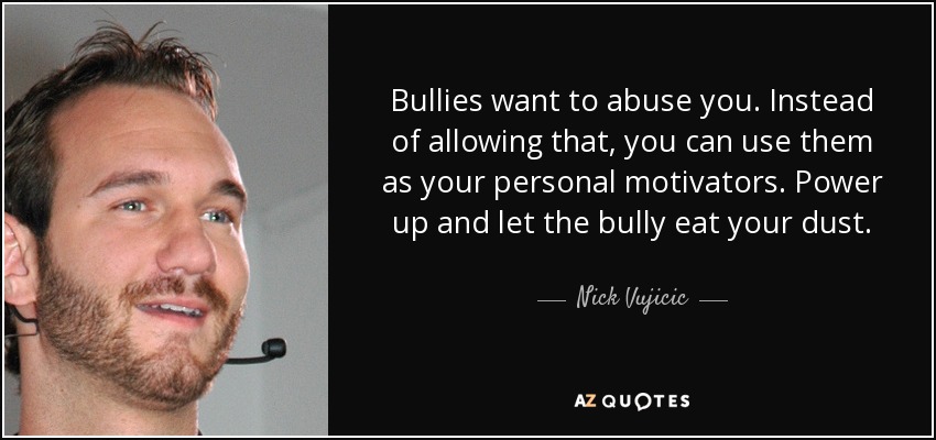Bullies want to abuse you. Instead of allowing that, you can use them as your personal motivators. Power up and let the bully eat your dust. - Nick Vujicic