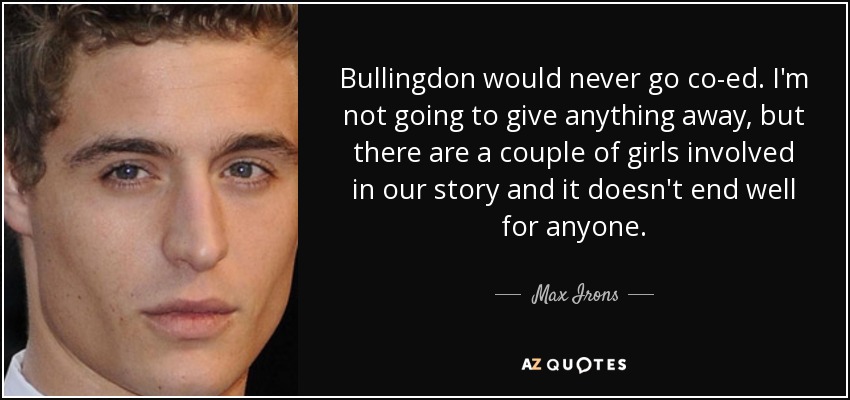 Bullingdon would never go co-ed. I'm not going to give anything away, but there are a couple of girls involved in our story and it doesn't end well for anyone. - Max Irons