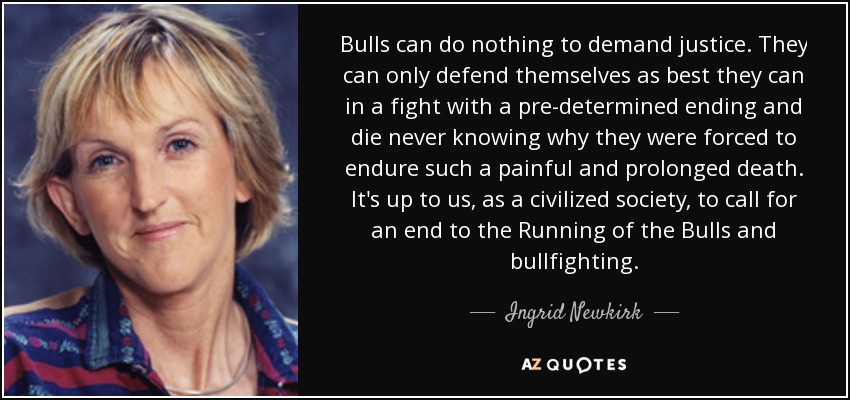 Bulls can do nothing to demand justice. They can only defend themselves as best they can in a fight with a pre-determined ending and die never knowing why they were forced to endure such a painful and prolonged death. It's up to us, as a civilized society, to call for an end to the Running of the Bulls and bullfighting. - Ingrid Newkirk