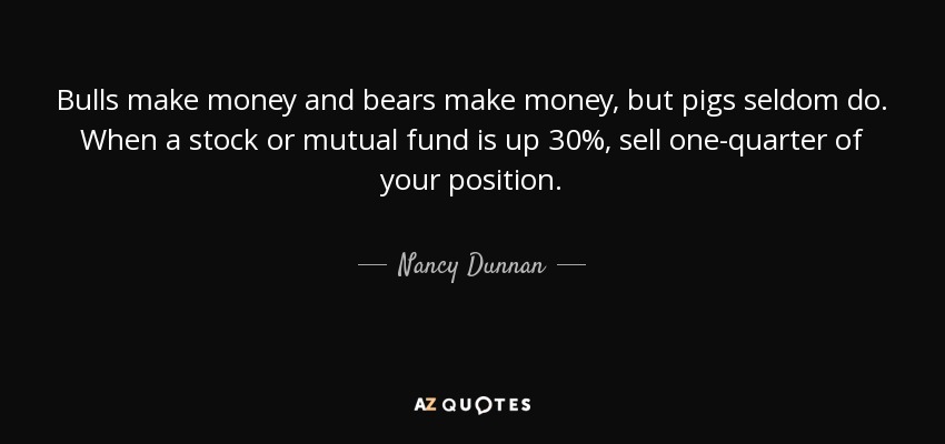 Bulls make money and bears make money, but pigs seldom do. When a stock or mutual fund is up 30%, sell one-quarter of your position. - Nancy Dunnan