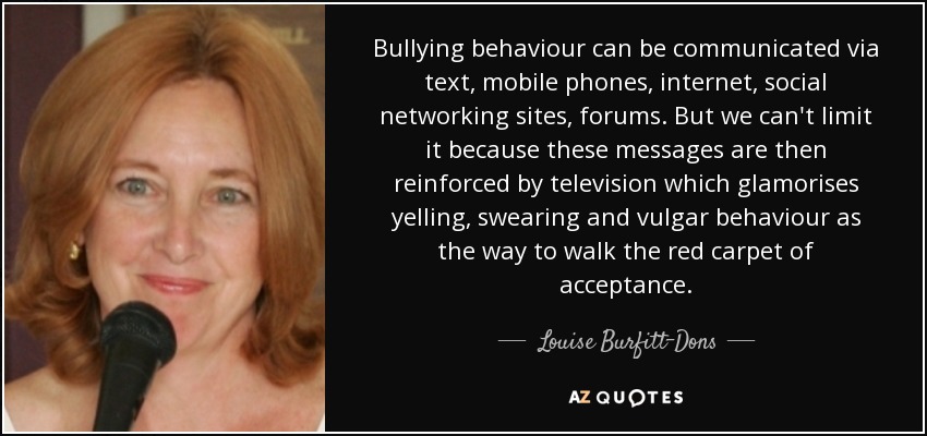Bullying behaviour can be communicated via text, mobile phones, internet, social networking sites, forums. But we can't limit it because these messages are then reinforced by television which glamorises yelling, swearing and vulgar behaviour as the way to walk the red carpet of acceptance. - Louise Burfitt-Dons