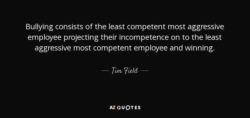 Bullying consists of the least competent most aggressive employee projecting their incompetence on to the least aggressive most competent employee and winning. - Tim Field