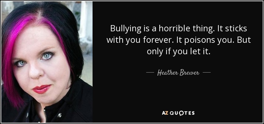 Bullying is a horrible thing. It sticks with you forever. It poisons you. But only if you let it. - Heather Brewer