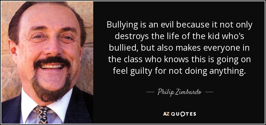 Bullying is an evil because it not only destroys the life of the kid who's bullied, but also makes everyone in the class who knows this is going on feel guilty for not doing anything. - Philip Zimbardo