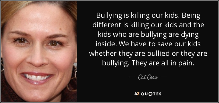 Bullying is killing our kids. Being different is killing our kids and the kids who are bullying are dying inside. We have to save our kids whether they are bullied or they are bullying. They are all in pain. - Cat Cora