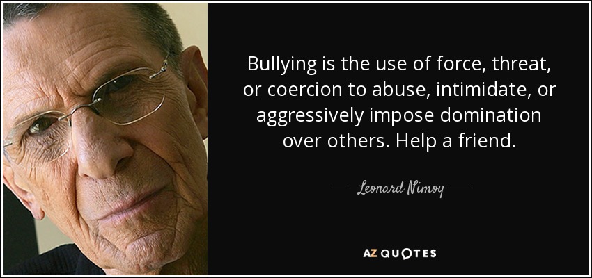 Bullying is the use of force, threat, or coercion to abuse, intimidate, or aggressively impose domination over others. Help a friend. - Leonard Nimoy