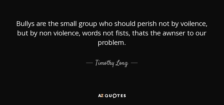 Bullys are the small group who should perish not by voilence, but by non violence, words not fists, thats the awnser to our problem. - Timothy Long
