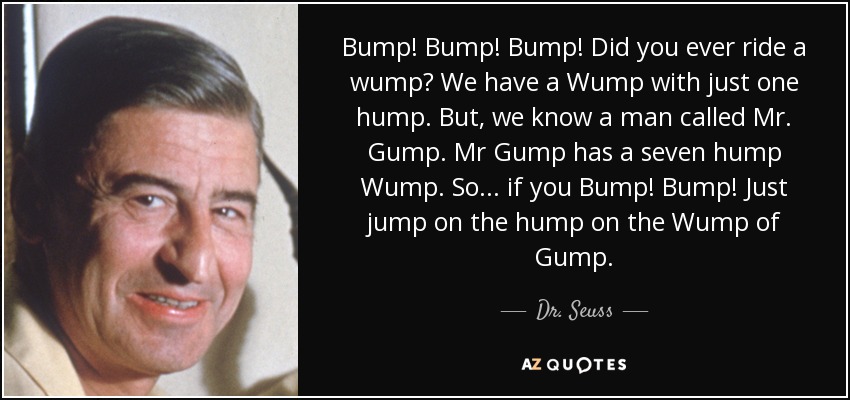 Bump! Bump! Bump! Did you ever ride a wump? We have a Wump with just one hump. But, we know a man called Mr. Gump. Mr Gump has a seven hump Wump. So... if you Bump! Bump! Just jump on the hump on the Wump of Gump. - Dr. Seuss