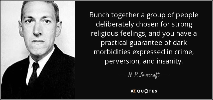 Bunch together a group of people deliberately chosen for strong religious feelings, and you have a practical guarantee of dark morbidities expressed in crime, perversion, and insanity. - H. P. Lovecraft