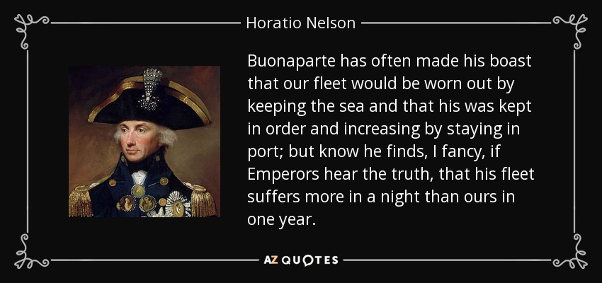 Buonaparte has often made his boast that our fleet would be worn out by keeping the sea and that his was kept in order and increasing by staying in port; but know he finds, I fancy, if Emperors hear the truth, that his fleet suffers more in a night than ours in one year. - Horatio Nelson