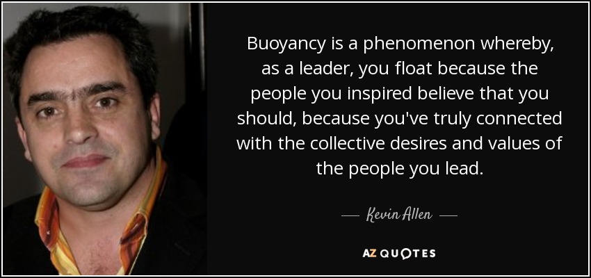 Buoyancy is a phenomenon whereby, as a leader, you float because the people you inspired believe that you should, because you've truly connected with the collective desires and values of the people you lead. - Kevin Allen