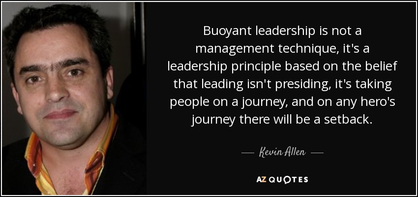 Buoyant leadership is not a management technique, it's a leadership principle based on the belief that leading isn't presiding, it's taking people on a journey, and on any hero's journey there will be a setback. - Kevin Allen
