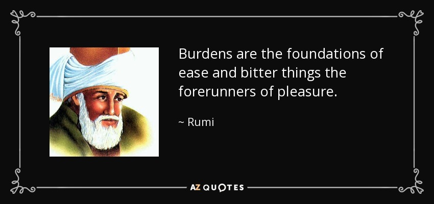 Burdens are the foundations of ease and bitter things the forerunners of pleasure. - Rumi