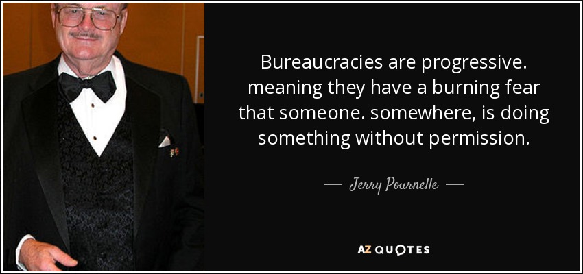 Bureaucracies are progressive. meaning they have a burning fear that someone. somewhere, is doing something without permission. - Jerry Pournelle