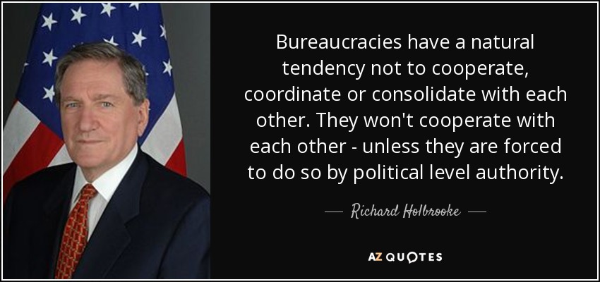 Bureaucracies have a natural tendency not to cooperate, coordinate or consolidate with each other. They won't cooperate with each other - unless they are forced to do so by political level authority. - Richard Holbrooke