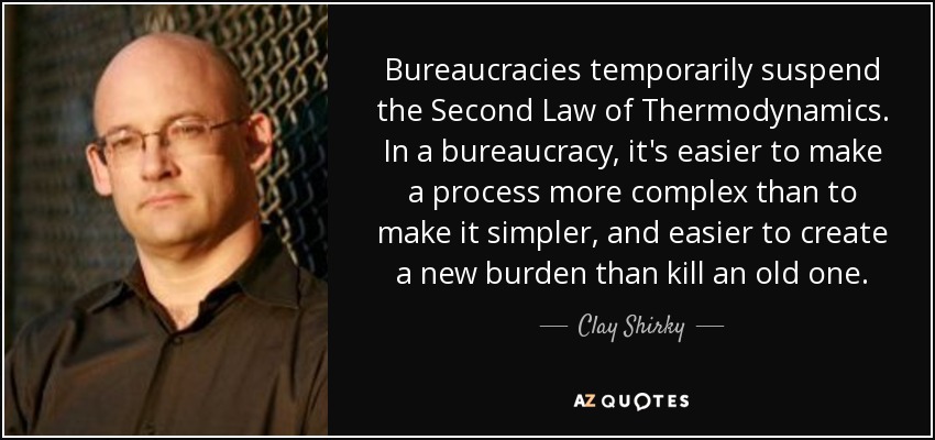 Bureaucracies temporarily suspend the Second Law of Thermodynamics. In a bureaucracy, it's easier to make a process more complex than to make it simpler, and easier to create a new burden than kill an old one. - Clay Shirky