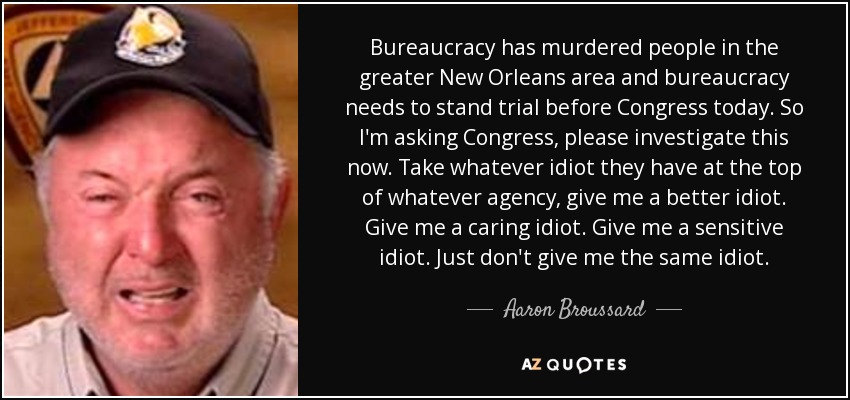 Bureaucracy has murdered people in the greater New Orleans area and bureaucracy needs to stand trial before Congress today. So I'm asking Congress, please investigate this now. Take whatever idiot they have at the top of whatever agency, give me a better idiot. Give me a caring idiot. Give me a sensitive idiot. Just don't give me the same idiot. - Aaron Broussard