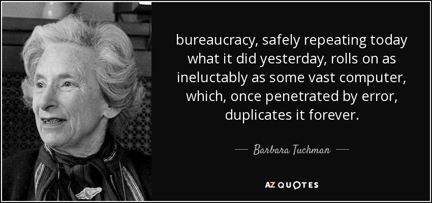bureaucracy, safely repeating today what it did yesterday, rolls on as ineluctably as some vast computer, which, once penetrated by error, duplicates it forever. - Barbara Tuchman